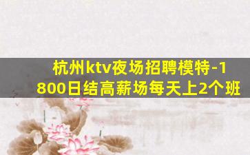 杭州ktv夜场招聘模特-1800日结高薪场每天上2个班